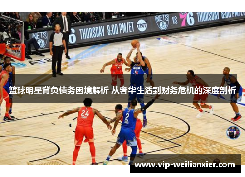 篮球明星背负债务困境解析 从奢华生活到财务危机的深度剖析